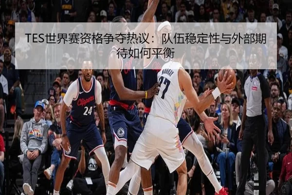 TES世界赛资格争夺热议：队伍稳定性与外部期待如何平衡